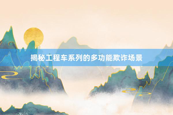 揭秘工程车系列的多功能欺诈场景