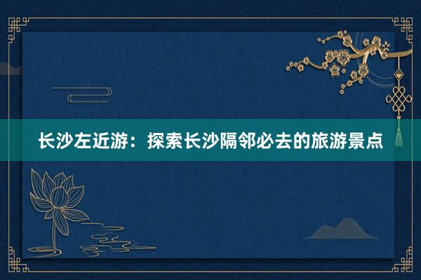 长沙左近游：探索长沙隔邻必去的旅游景点