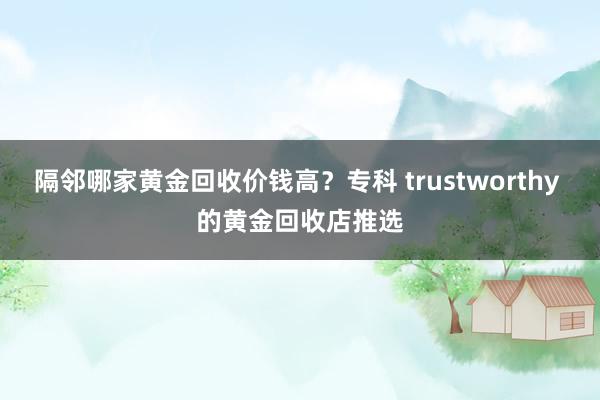 隔邻哪家黄金回收价钱高？专科 trustworthy 的黄金回收店推选