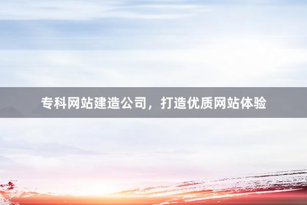 专科网站建造公司，打造优质网站体验