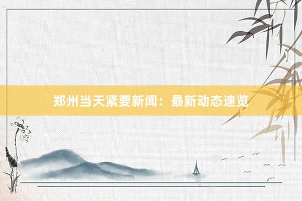 郑州当天紧要新闻：最新动态速览