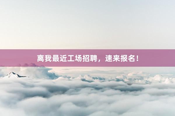 离我最近工场招聘，速来报名！