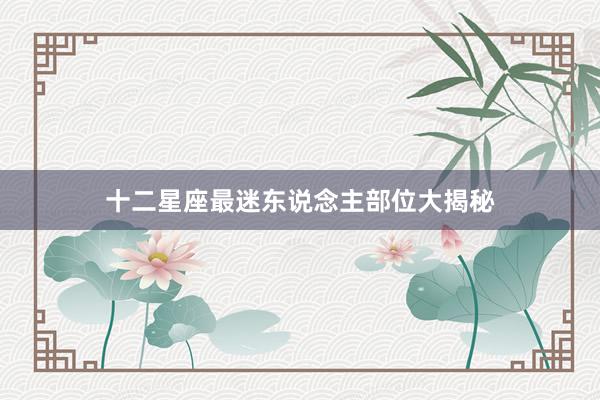 十二星座最迷东说念主部位大揭秘