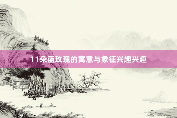 11朵蓝玫瑰的寓意与象征兴趣兴趣