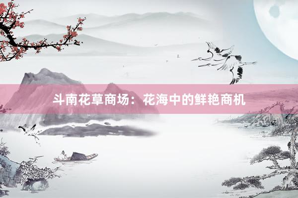 斗南花草商场：花海中的鲜艳商机